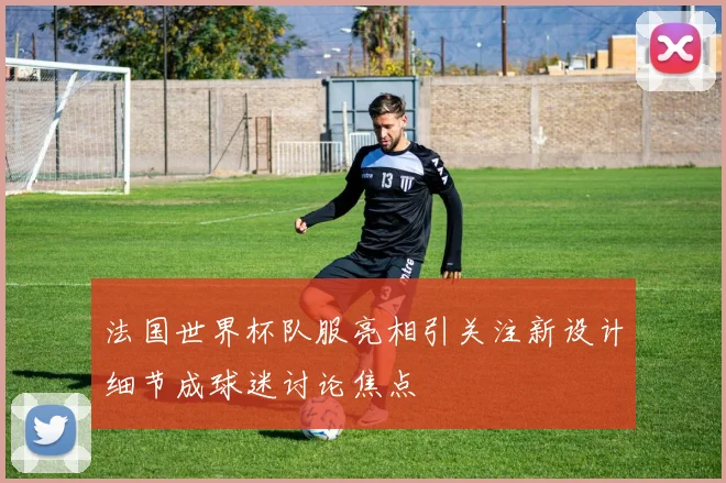 法国世界杯队服亮相引关注新设计细节成球迷讨论焦点