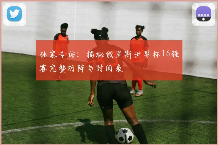 独家专访：揭秘俄罗斯世界杯16强赛完整对阵与时间表