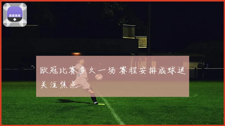 欧冠比赛多久一场 赛程安排成球迷关注焦点