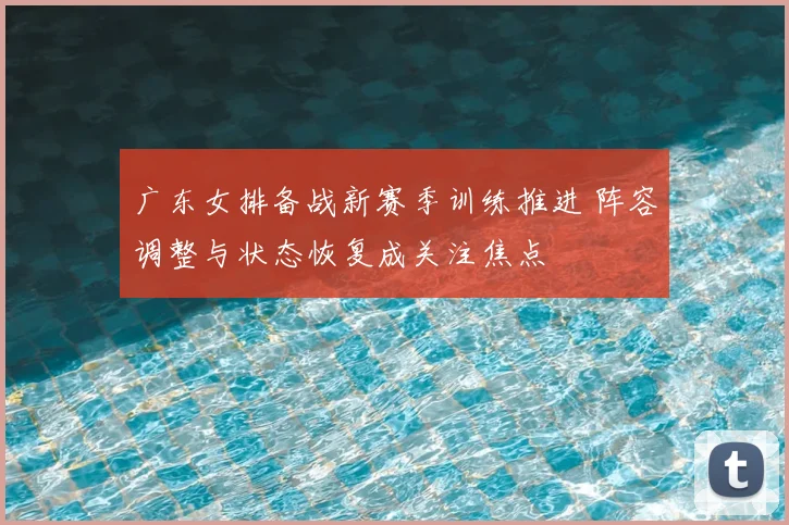 广东女排备战新赛季训练推进 阵容调整与状态恢复成关注焦点