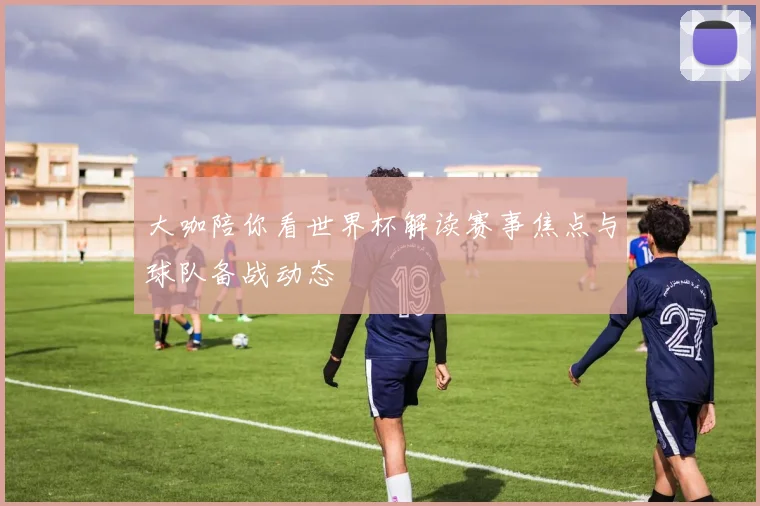 大咖陪你看世界杯解读赛事焦点与球队备战动态