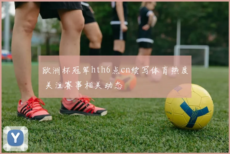 欧洲杯冠军hth6点cn续写体育热度 关注赛事相关动态