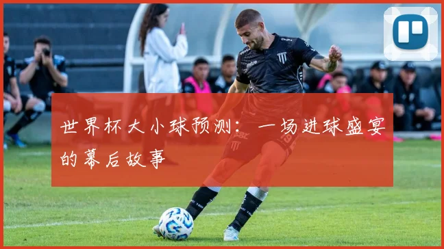 世界杯大小球预测:一场进球盛宴的幕后故事