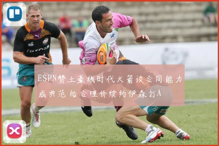 ESPN赞土豪线时代火箭谈合同能力成典范 给合理价续约伊森打A