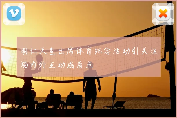明仁天皇出席体育纪念活动引关注场内外互动成看点
