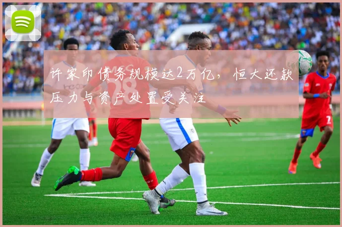许家印债务规模达2万亿,恒大还款压力与资产处置受关注