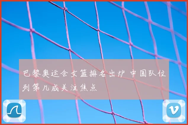 巴黎奥运会女篮排名出炉 中国队位列第几成关注焦点