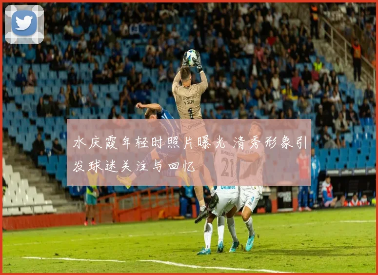 水庆霞年轻时照片曝光 清秀形象引发球迷关注与回忆