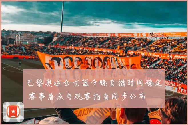 巴黎奥运会女篮今晚直播时间确定 赛事看点与观赛指南同步公布
