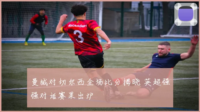 曼城对切尔西全场比分揭晓 英超强强对话赛果出炉