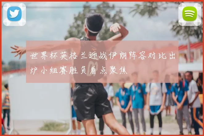 世界杯英格兰迎战伊朗阵容对比出炉小组赛胜负看点聚焦