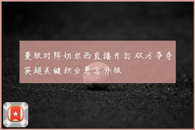 曼联对阵切尔西直播开打 双方争夺英超关键积分悬念升级