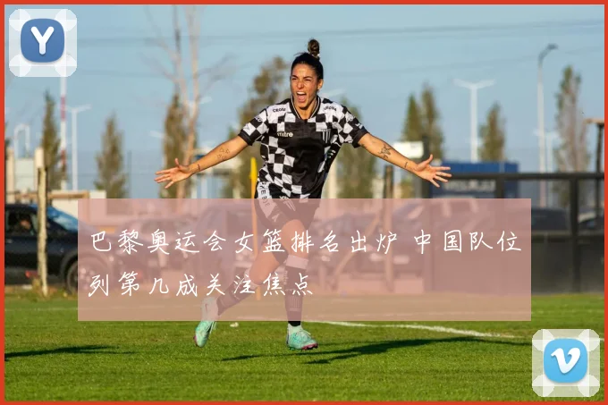 巴黎奥运会女篮排名出炉 中国队位列第几成关注焦点