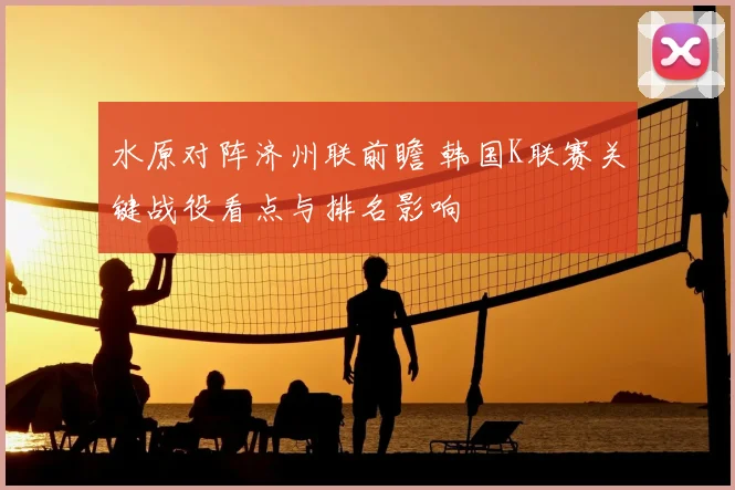 水原对阵济州联前瞻 韩国K联赛关键战役看点与排名影响