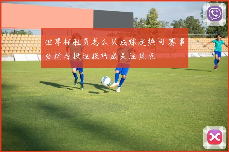 世界杯胜负怎么买成球迷热问 赛事分析与投注技巧成关注焦点