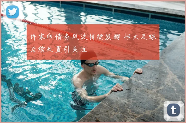 许家印债务风波持续发酵 恒大足球后续处置引关注
