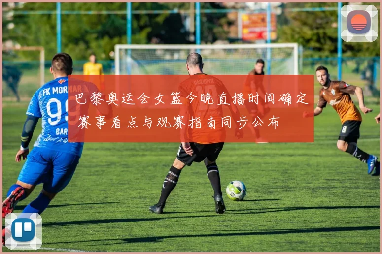 巴黎奥运会女篮今晚直播时间确定 赛事看点与观赛指南同步公布