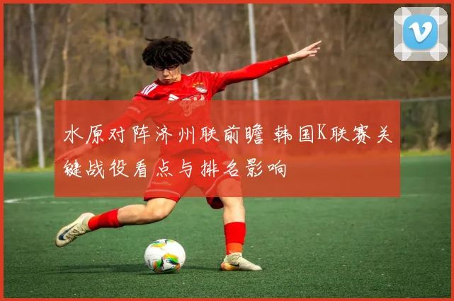 水原对阵济州联前瞻 韩国K联赛关键战役看点与排名影响