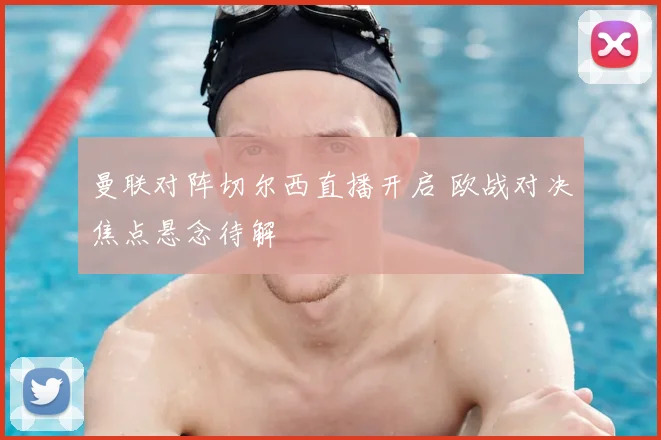 曼联对阵切尔西直播开启 欧战对决焦点悬念待解