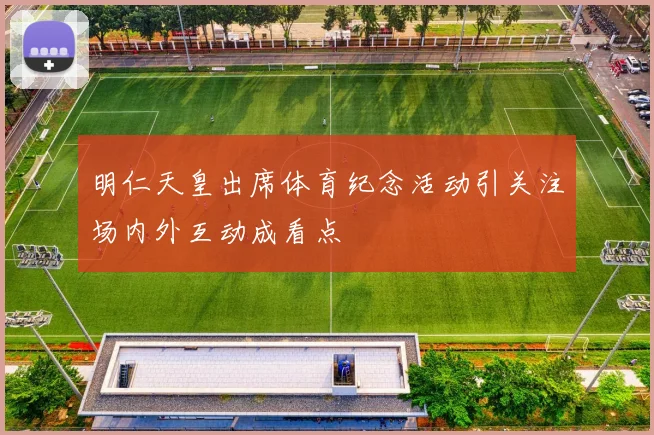 明仁天皇出席体育纪念活动引关注场内外互动成看点