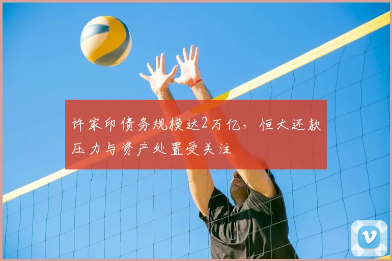 许家印债务规模达2万亿,恒大还款压力与资产处置受关注