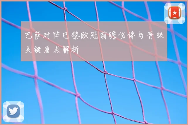 巴萨对阵巴黎欧冠前瞻伤停与晋级关键看点解析