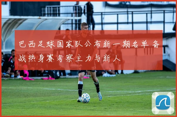 巴西足球国家队公布新一期名单 备战热身赛考察主力与新人