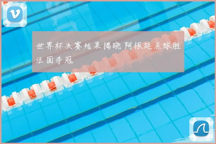 世界杯决赛结果揭晓 阿根廷点球胜法国夺冠