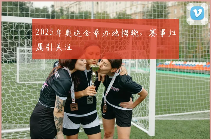 2025年奥运会举办地揭晓，赛事归属引关注