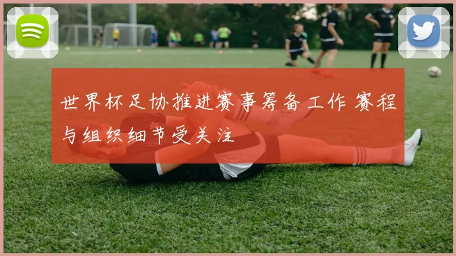 世界杯足协推进赛事筹备工作 赛程与组织细节受关注