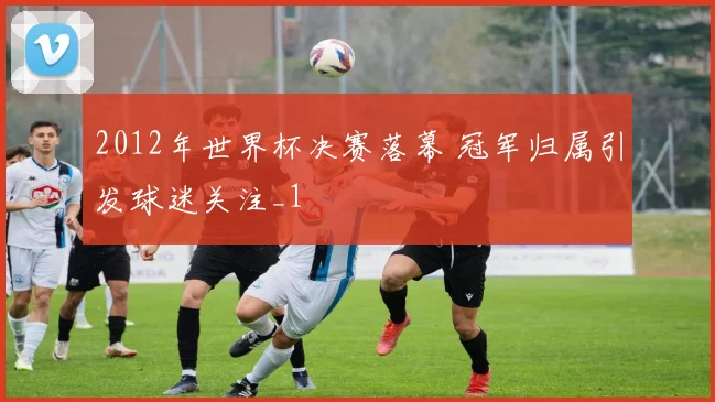 2012年世界杯决赛落幕 冠军归属引发球迷关注_1