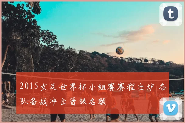 2015女足世界杯小组赛赛程出炉 各队备战冲击晋级名额