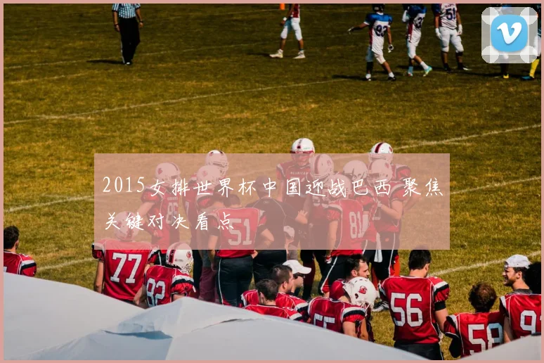 2015女排世界杯中国迎战巴西 聚焦关键对决看点