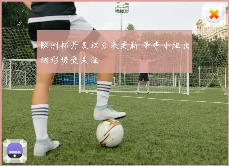 欧洲杯丹麦积分表更新 争夺小组出线形势受关注