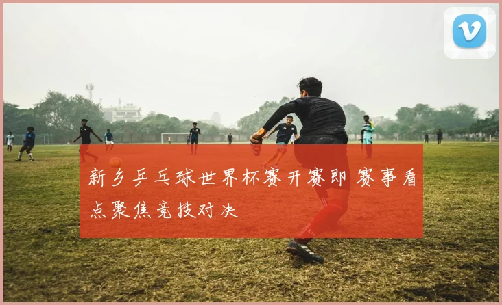 新乡乒乓球世界杯赛开赛即 赛事看点聚焦竞技对决