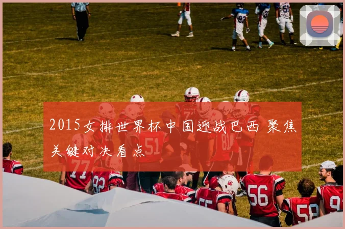 2015女排世界杯中国迎战巴西 聚焦关键对决看点
